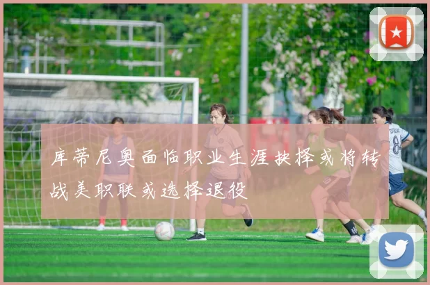 库蒂尼奥面临职业生涯抉择或将转战美职联或选择退役