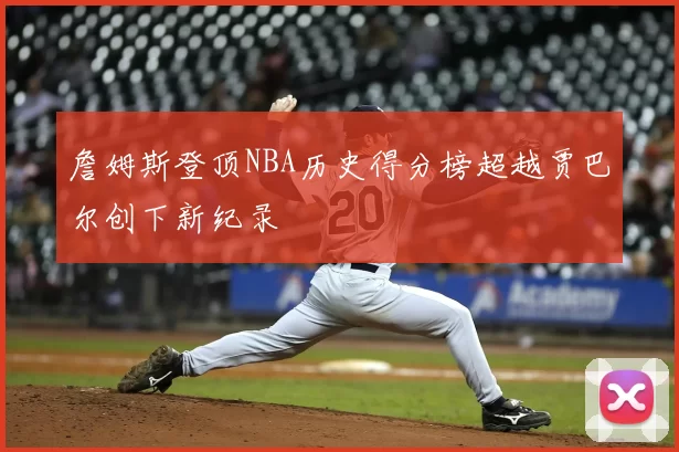 詹姆斯登顶NBA历史得分榜超越贾巴尔创下新纪录