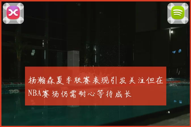 杨瀚森夏季联赛表现引发关注但在NBA赛场仍需耐心等待成长