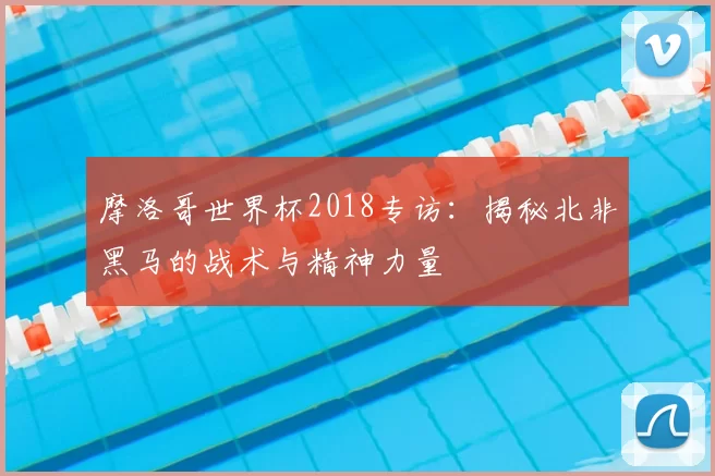 摩洛哥世界杯2018专访：揭秘北非黑马的战术与精神力量