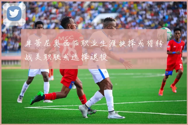 库蒂尼奥面临职业生涯抉择或将转战美职联或选择退役